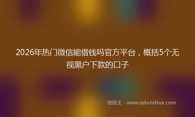 2026年热门微信能借钱吗官方平台，概括5个无视黑户下款的口子
