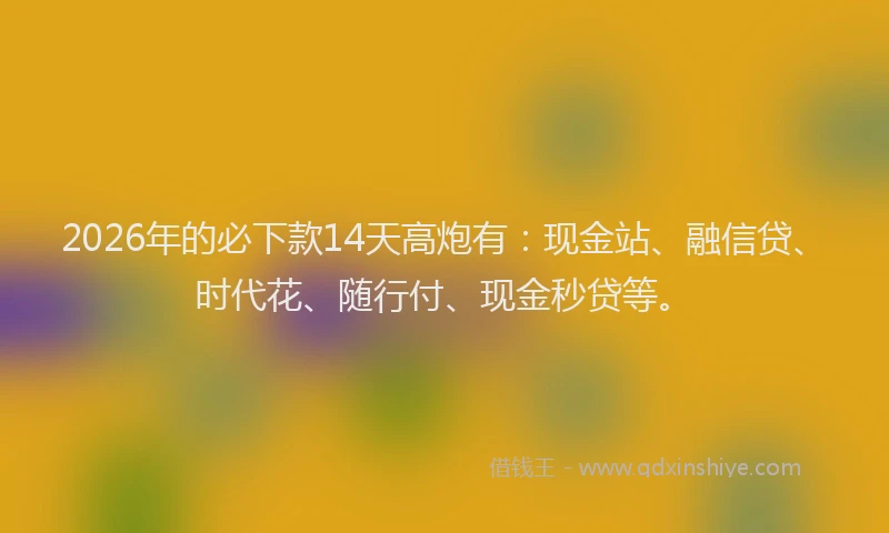 2026年的必下款14天高炮有：现金站、融信贷、时代花、随行付、现金秒贷等。