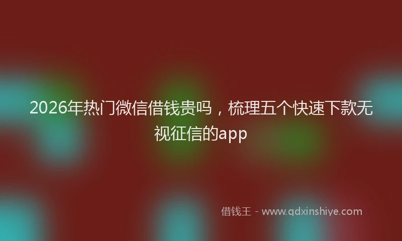 2026年热门微信借钱贵吗，梳理五个快速下款无视征信的app