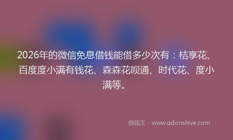 2026年的微信免息借钱能借多少次有：桔享花、百度度小满有钱花、森森花呗通、时代花、度小满等。