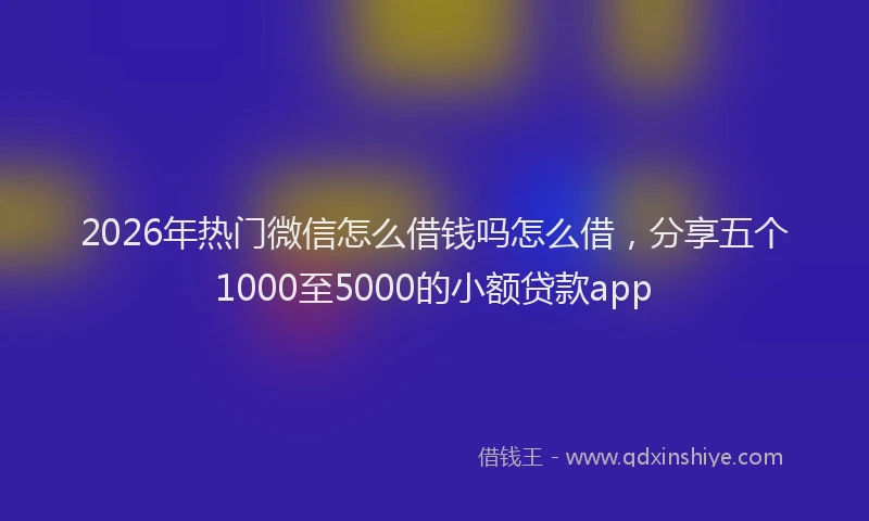 2026年热门微信怎么借钱吗怎么借，分享五个1000至5000的小额贷款app