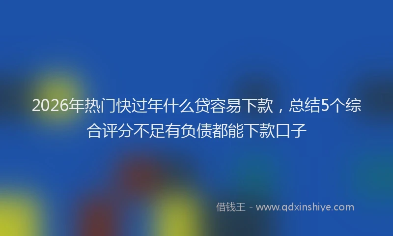 2026年热门快过年什么贷容易下款,总结5个综合评分不足有负债都能下款口子
