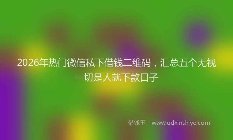 2026年热门微信私下借钱二维码，汇总五个无视一切是人就下款口子