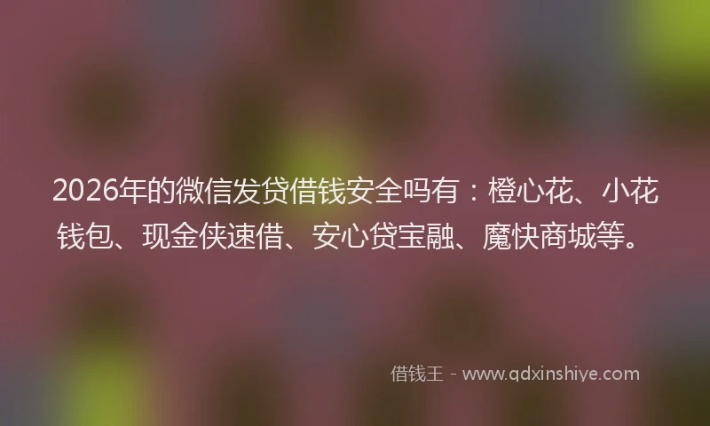 2026年的微信发贷借钱安全吗有：橙心花、小花钱包、现金侠速借、安心贷宝融、魔快商城等。