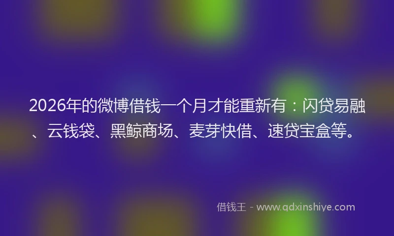 2026年的微博借钱一个月才能重新有：闪贷易融、云钱袋、黑鲸商场、麦芽快借、速贷宝盒等。