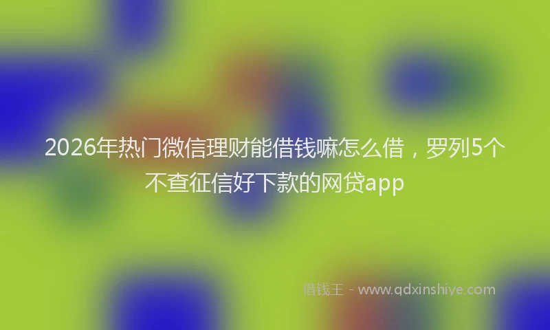2026年热门微信理财能借钱嘛怎么借，罗列5个不查征信好下款的网贷app