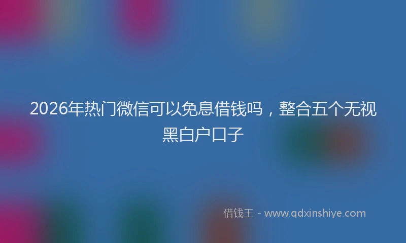 2026年热门微信可以免息借钱吗，整合五个无视黑白户口子