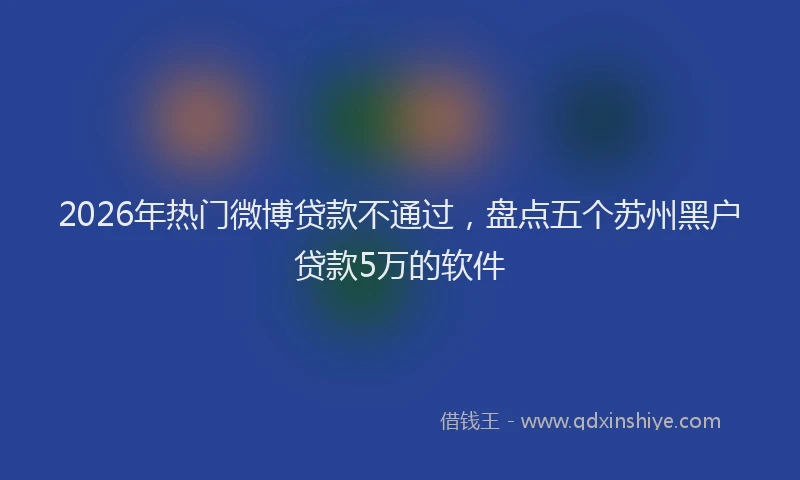 2026年热门微博贷款不通过，盘点五个苏州黑户贷款5万的软件