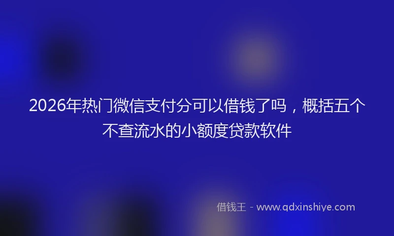 2026年热门微信支付分可以借钱了吗，概括五个不查流水的小额度贷款软件