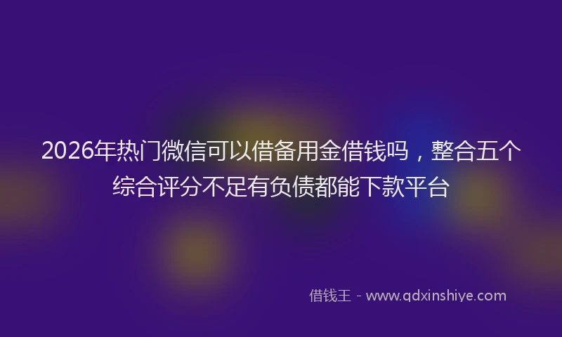 2026年热门微信可以借备用金借钱吗，整合五个综合评分不足有负债都能下款平台