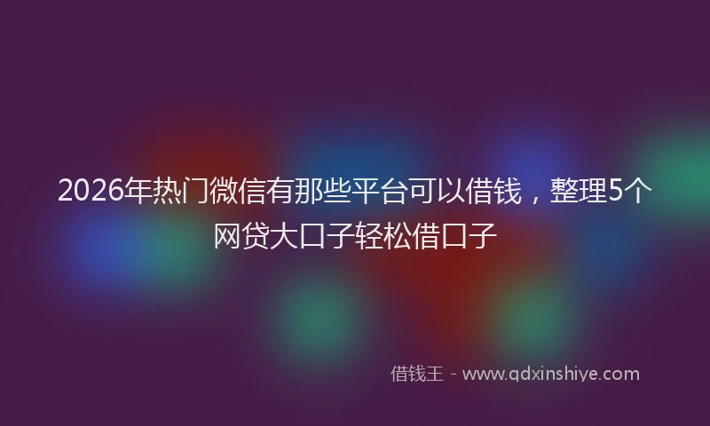 2026年热门微信有那些平台可以借钱，整理5个网贷大口子轻松借口子