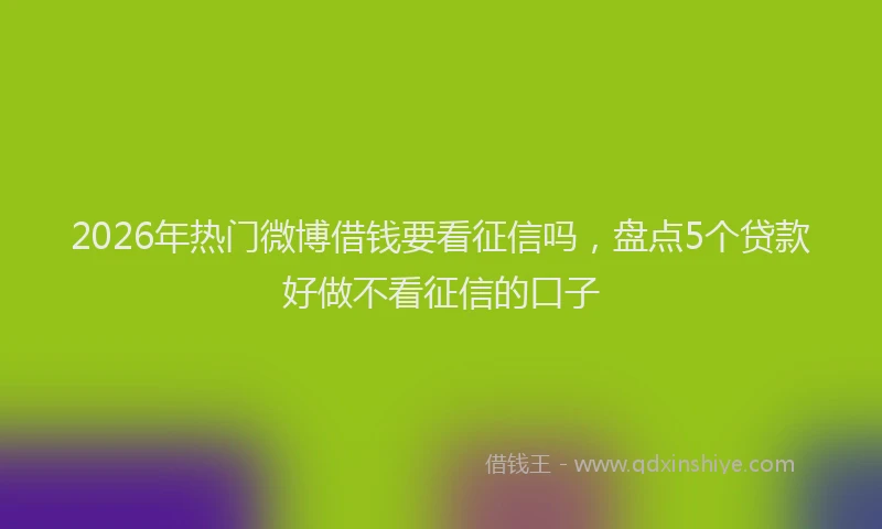 2026年热门微博借钱要看征信吗，盘点5个贷款好做不看征信的口子