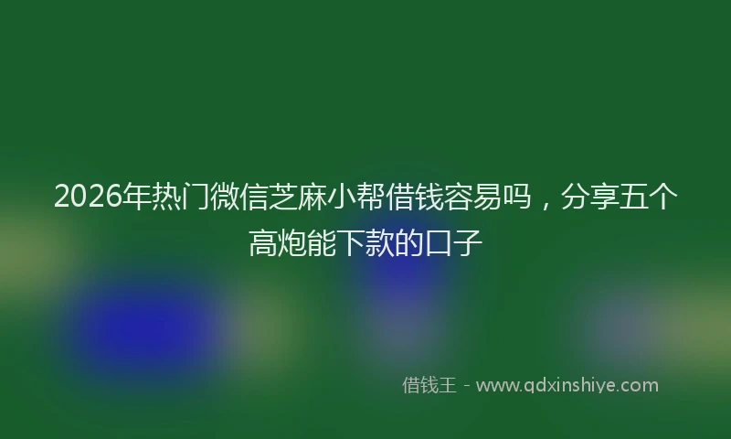 2026年热门微信芝麻小帮借钱容易吗，分享五个高炮能下款的口子