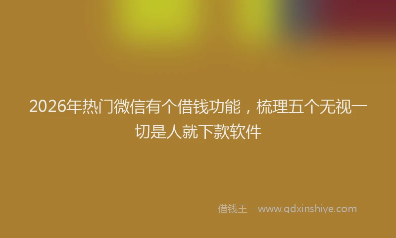 2026年热门微信有个借钱功能，梳理五个无视一切是人就下款软件