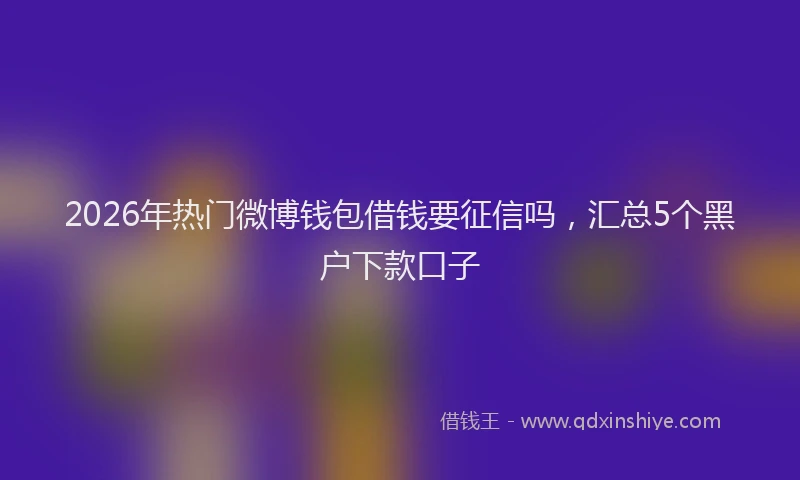 2026年热门微博钱包借钱要征信吗，汇总5个黑户下款口子