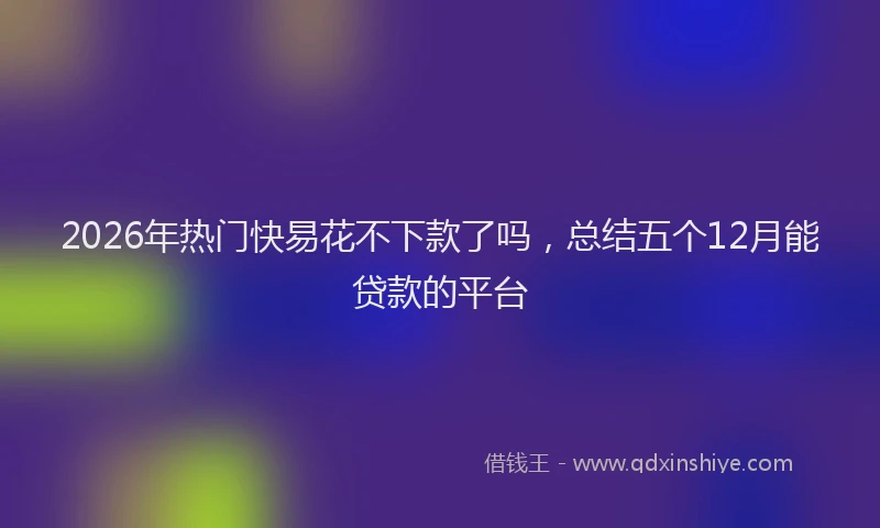 2026年热门快易花不下款了吗，总结五个12月能贷款的平台