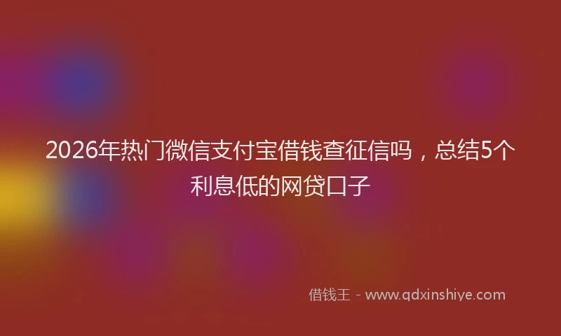 2026年热门微信支付宝借钱查征信吗，总结5个利息低的网贷口子
