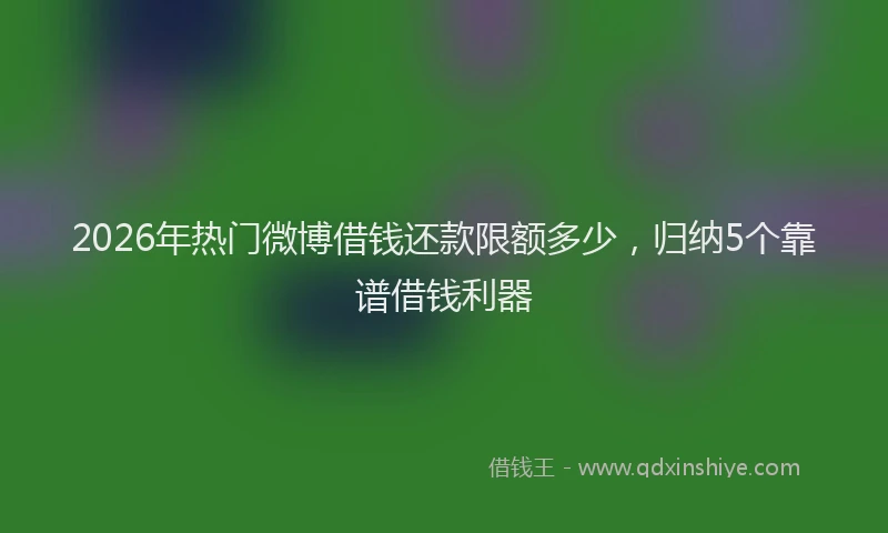 2026年热门微博借钱还款限额多少，归纳5个靠谱借钱利器