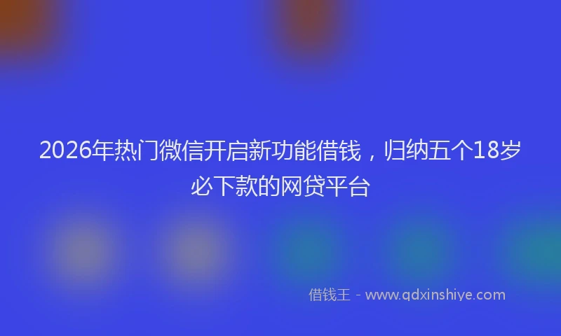 2026年热门微信开启新功能借钱，归纳五个18岁必下款的网贷平台