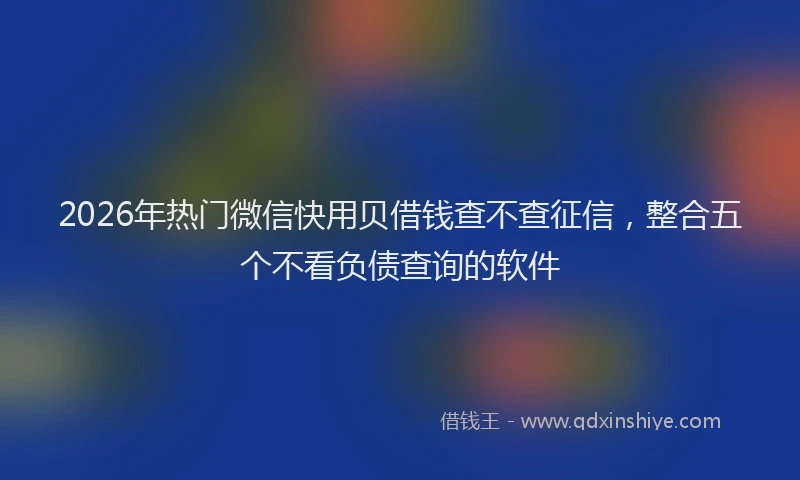 2026年热门微信快用贝借钱查不查征信，整合五个不看负债查询的软件