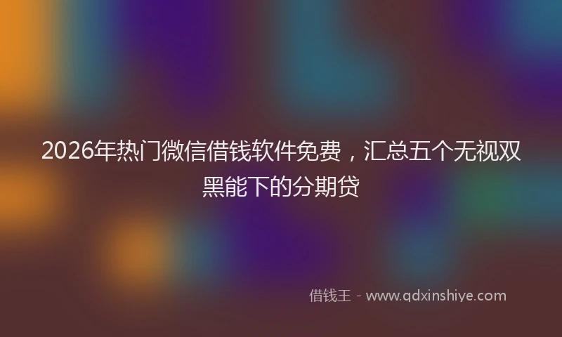 2026年热门微信借钱软件免费，汇总五个无视双黑能下的分期贷