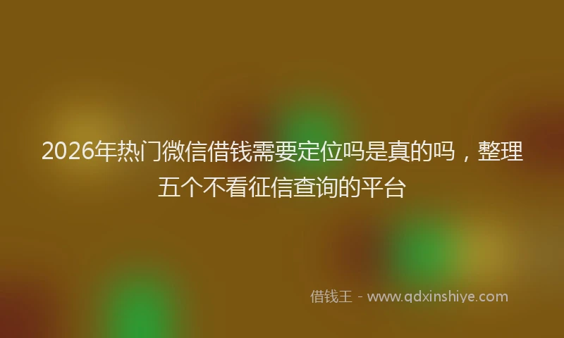 2026年热门微信借钱需要定位吗是真的吗，整理五个不看征信查询的平台