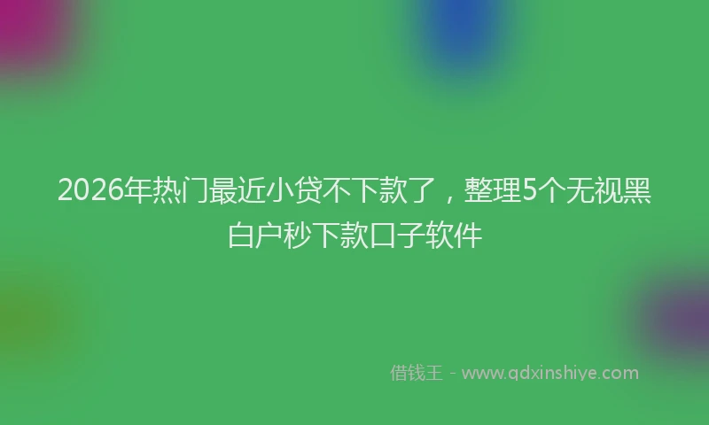 2026年热门最近小贷不下款了，整理5个无视黑白户秒下款口子软件