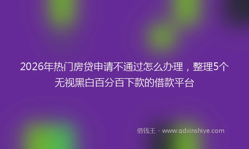 2026年热门房贷申请不通过怎么办理，整理5个无视黑白百分百下款的借款平台