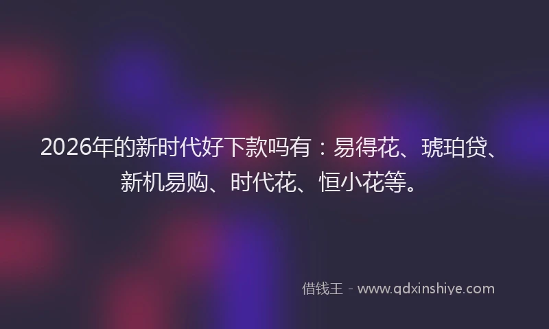2026年的新时代好下款吗有：易得花、琥珀贷、新机易购、时代花、恒小花等。