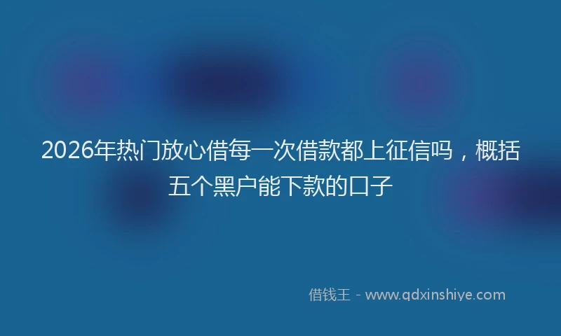 2026年热门放心借每一次借款都上征信吗，概括五个黑户能下款的口子