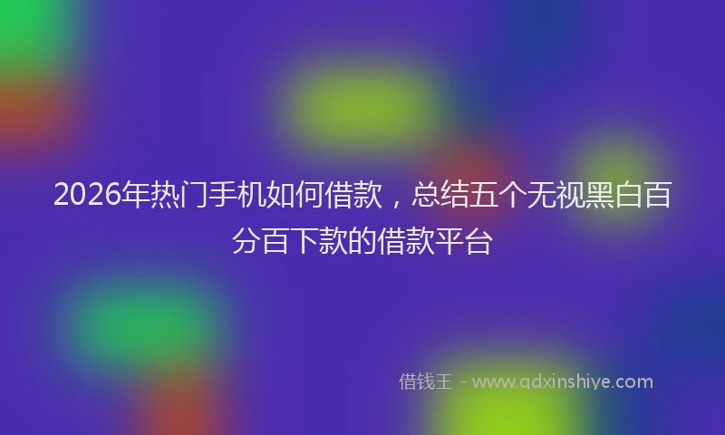 2026年热门手机如何借款，总结五个无视黑白百分百下款的借款平台