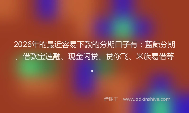 2026年的最近容易下款的分期口子有：蓝鲸分期、借款宝速融、现金闪贷、贷你飞、米族易借等。
