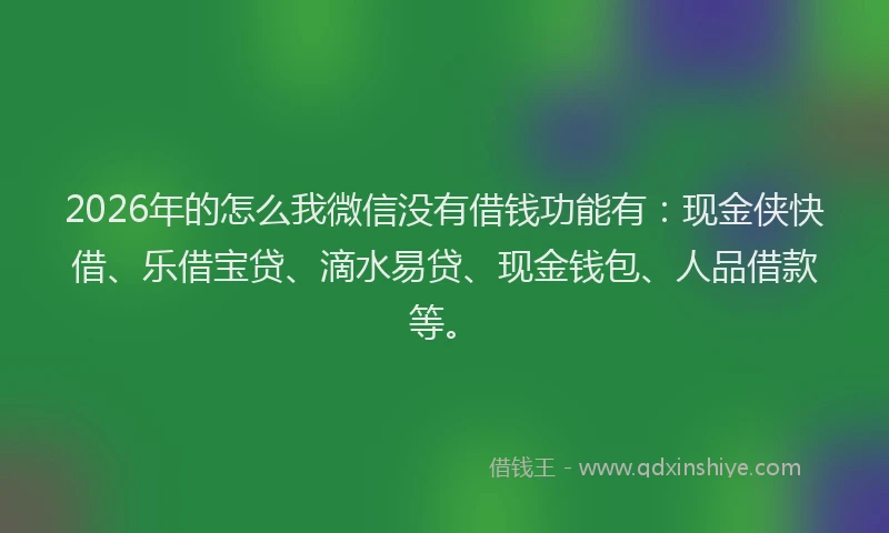 2026年的怎么我微信没有借钱功能有：现金侠快借、乐借宝贷、滴水易贷、现金钱包、人品借款等。