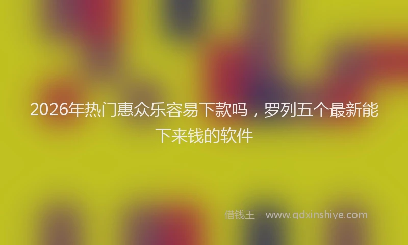 2026年热门惠众乐容易下款吗,罗列五个最新能下来钱的软件