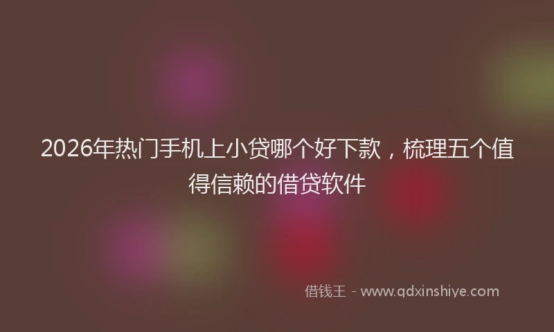 2026年热门手机上小贷哪个好下款，梳理五个值得信赖的借贷软件