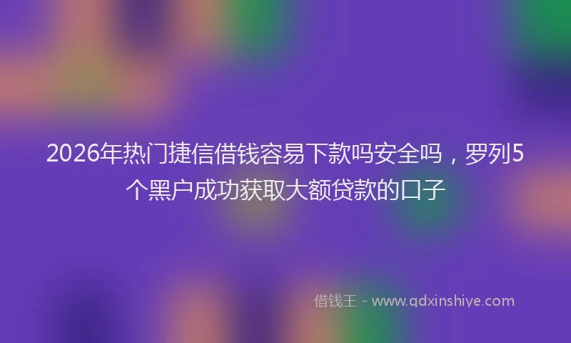 2026年热门捷信借钱容易下款吗安全吗,罗列5个黑户成功获取大额贷款的口子