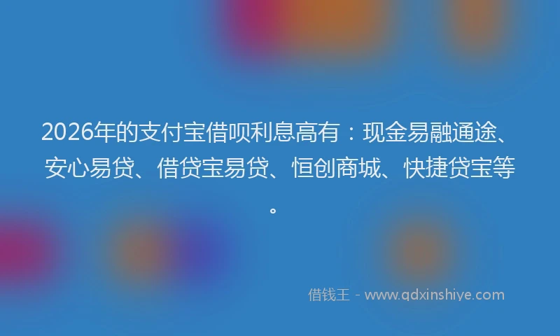 2026年的支付宝借呗利息高有：现金易融通途、安心易贷、借贷宝易贷、恒创商城、快捷贷宝等。