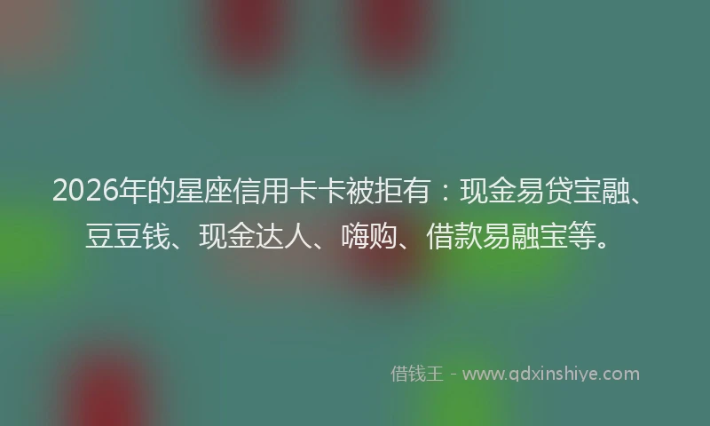 2026年的星座信用卡卡被拒有：现金易贷宝融、豆豆钱、现金达人、嗨购、借款易融宝等。