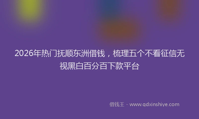 2026年热门抚顺东洲借钱，梳理五个不看征信无视黑白百分百下款平台