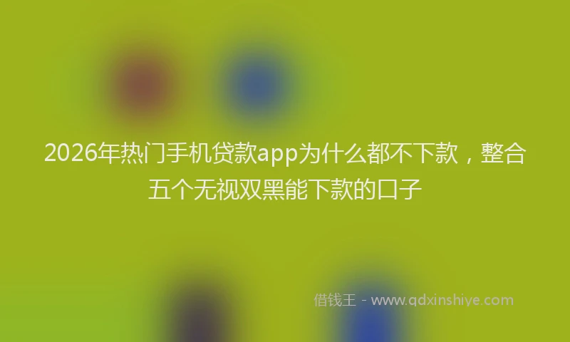 2026年热门手机贷款app为什么都不下款，整合五个无视双黑能下款的口子