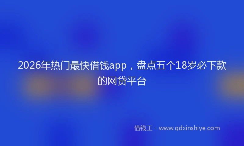 2026年热门最快借钱app，盘点五个18岁必下款的网贷平台