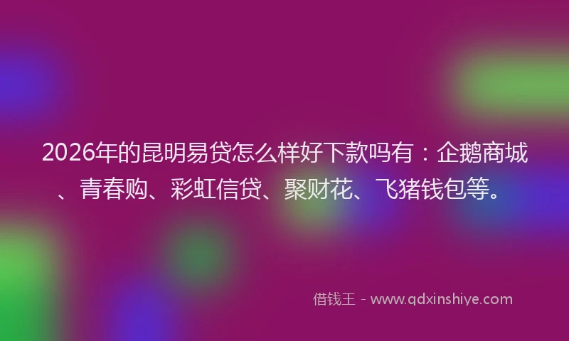 2026年的昆明易贷怎么样好下款吗有：企鹅商城、青春购、彩虹信贷、聚财花、飞猪钱包等。