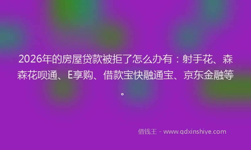2026年的房屋贷款被拒了怎么办有:射手花、森森花呗通、E享购、借款宝快融通宝、京东金融等。