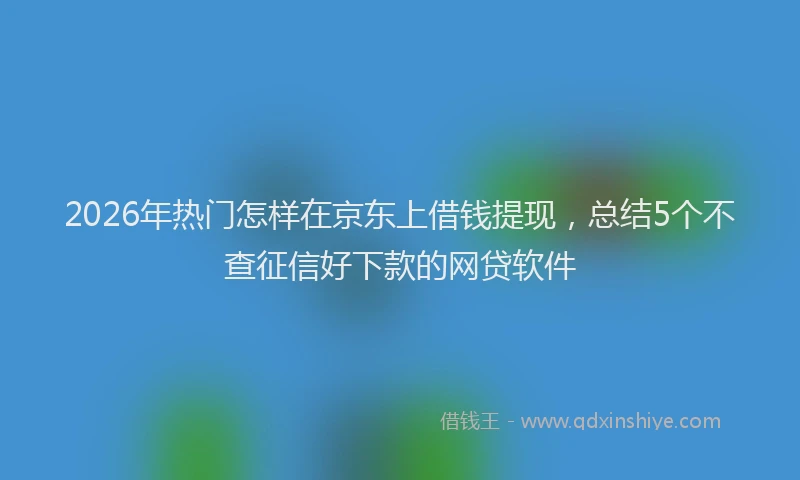 2026年热门怎样在京东上借钱提现，总结5个不查征信好下款的网贷软件