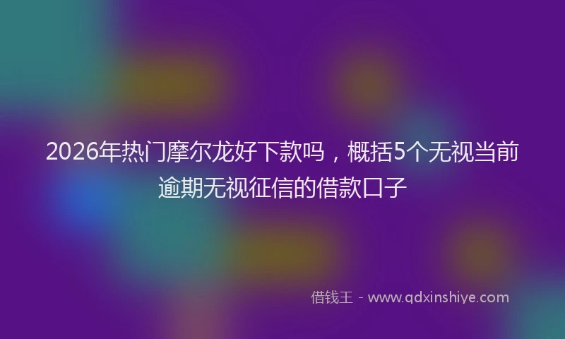 2026年热门摩尔龙好下款吗，概括5个无视当前逾期无视征信的借款口子