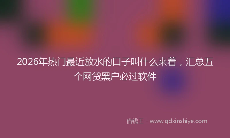 2026年热门最近放水的口子叫什么来着，汇总五个网贷黑户必过软件