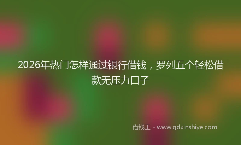 2026年热门怎样通过银行借钱，罗列五个轻松借款无压力口子