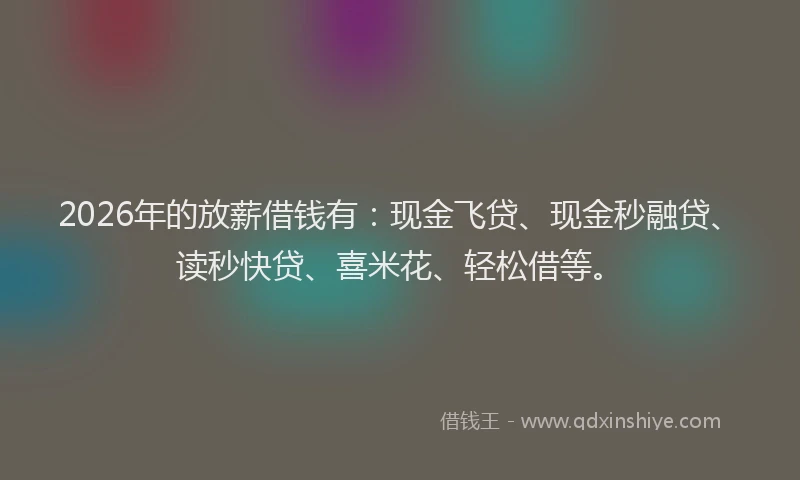 2026年的放薪借钱有：现金飞贷、现金秒融贷、读秒快贷、喜米花、轻松借等。