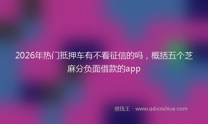 2026年热门抵押车有不看征信的吗，概括五个芝麻分负面借款的app