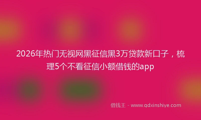 2026年热门无视网黑征信黑3万贷款新口子，梳理5个不看征信小额借钱的app
